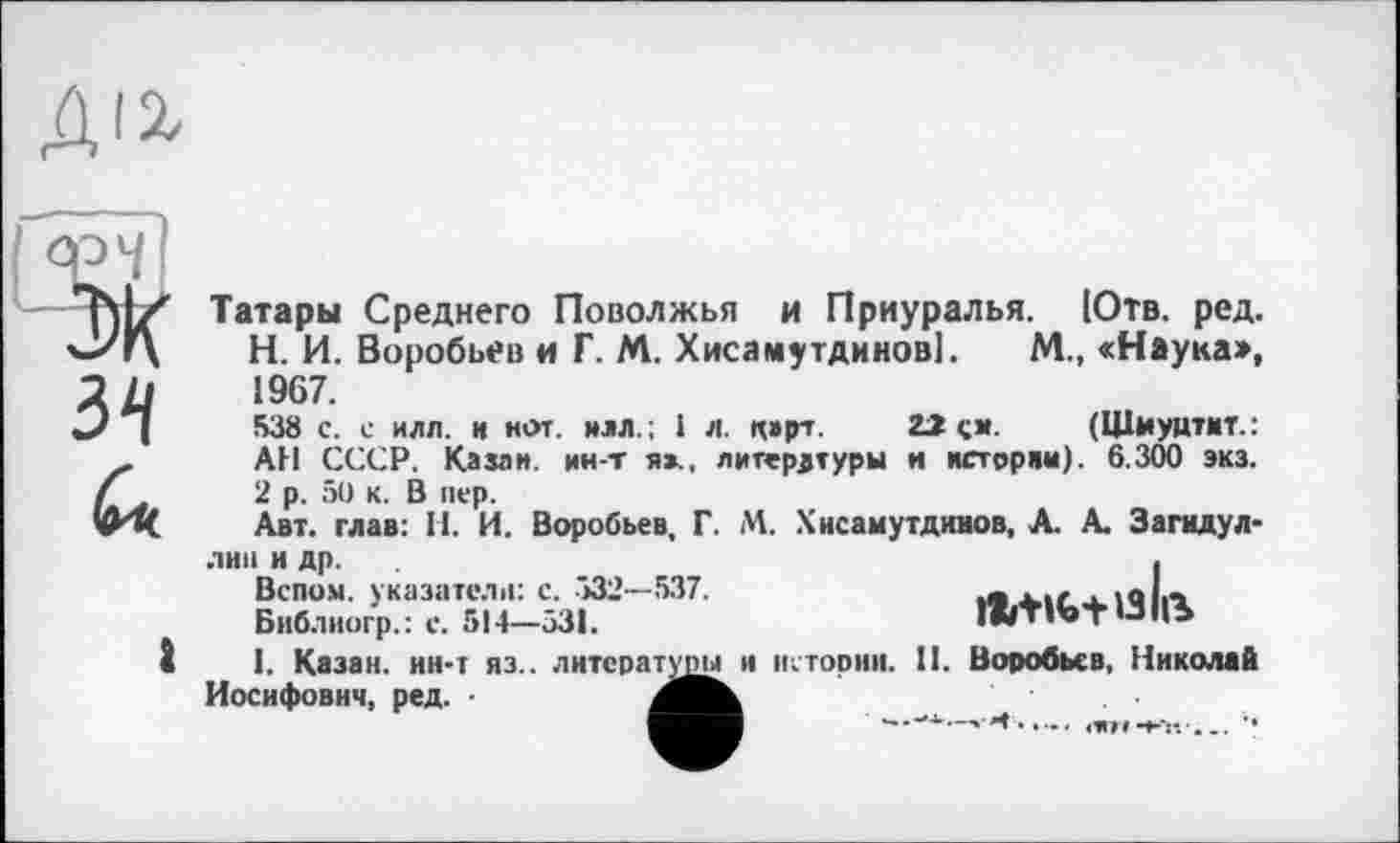 ﻿
34
Q'u.
Татары Среднего Поволжья и Приуралья. Ютв. ред. Н. И. Воробьев и Г. М. Хисамутдинові. М., «Наука», 1967.
538 с. с илл. и йот. илл.; і л. карт. 22 см. (Щмуцтит.: АН СССР. Казак, ин-т я»., литературы и истории). 6.300 экз. 2 р. 50 к. В пер.
Авт. глав: Н. И. Воробьев, Г. М. Хисамутдинов, А. А. Загидул-
лип и др.
Вспом. указатели: с. >32—537.
Библиогр.: с. 514—531.

1. Казан, ин-т яз.. литературы и истории. II. Воробьев, Николай Иосифович, ред. -